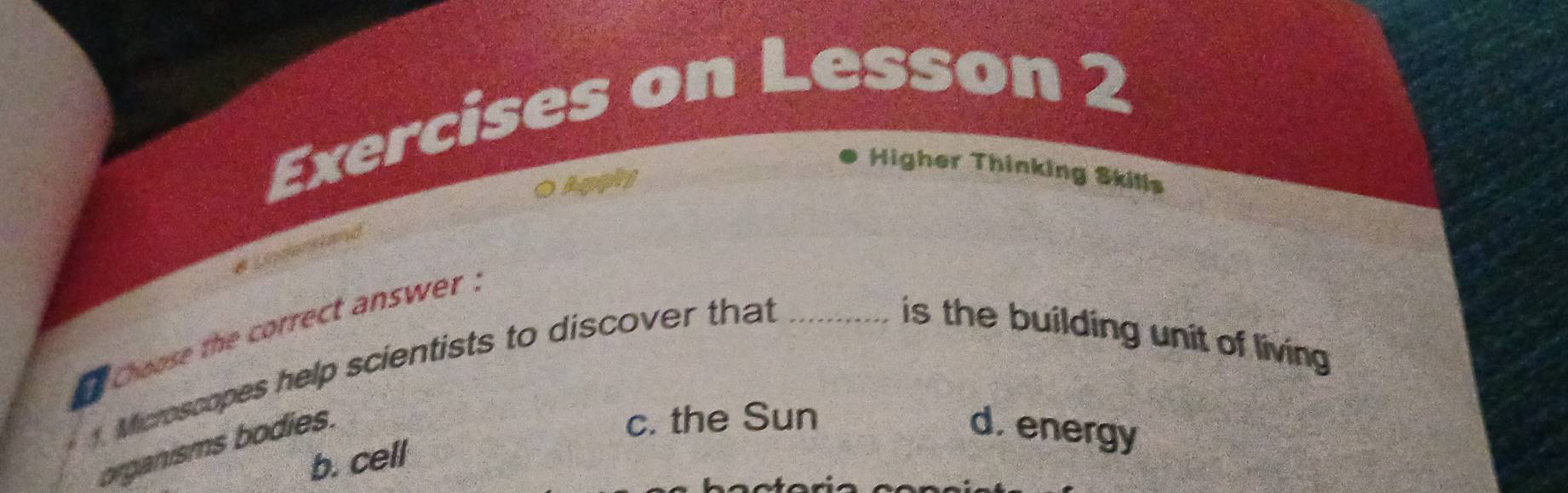 Exercises on Lesson 2
Higher Thinking Skills
0 Apphy
racd
* Lisciel
e choose the correct answer .
Microscopes help scientists to discover that_
is the building unit of living 
organisms bodies.
c. the Sun
d. energy
b. cell