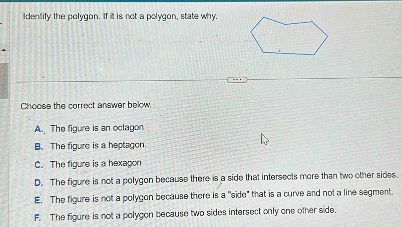 Identify the polygon. If it is not a polygon, state why.
Choose the correct answer below.
A. The figure is an octagon
B. The figure is a heptagon.
C. The figure is a hexagon
D. The figure is not a polygon because there is a side that intersects more than two other sides.
E. The figure is not a polygon because there is a "side" that is a curve and not a line segment.
F. The figure is not a polygon because two sides intersect only one other side.