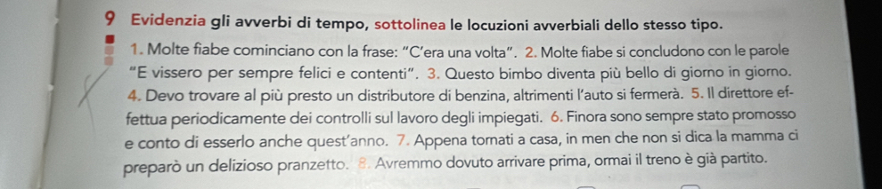 Evidenzia gli avverbi di tempo, sottolinea le locuzioni avverbiali dello stesso tipo. 
1. Molte fiabe cominciano con la frase: “C’era una volta”. 2. Molte fiabe si concludono con le parole 
“E vissero per sempre felici e contenti”. 3. Questo bimbo diventa più bello di giorno in giorno. 
4. Devo trovare al più presto un distributore di benzina, altrimenti l’auto si fermerà. 5. Il direttore ef- 
fettua periodicamente dei controlli sul lavoro degli impiegati. 6. Finora sono sempre stato promosso 
e conto di esserlo anche quest’anno. 7. Appena tornati a casa, in men che non si dica la mamma ci 
preparò un delizioso pranzetto. 8. Avremmo dovuto arrivare prima, ormai il treno è già partito.