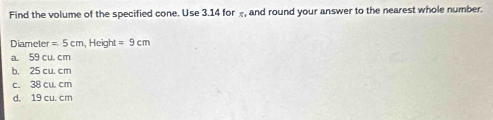 Find the volume of the specified cone. Use 3.14 for , and round your answer to the nearest whole number.
Diameter =5cm, . Heigh IL =9cm
a. 59 cu. cm
b. 25 cu. cm
c. 38 cu. cm
d. 19 cu. cm