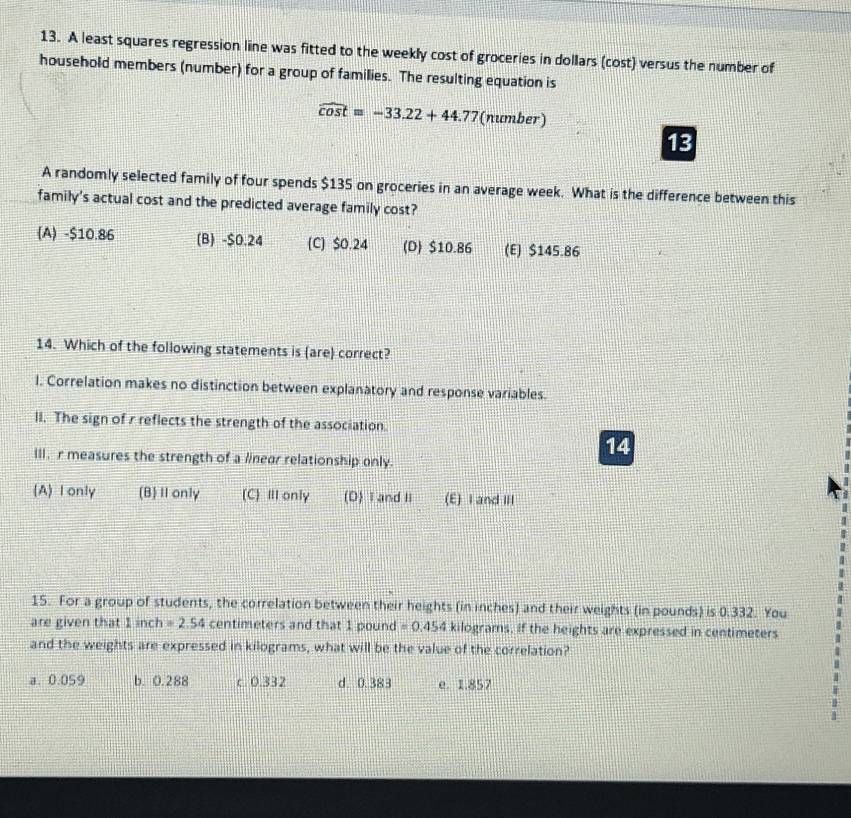 A least squares regression line was fitted to the weekly cost of groceries in dollars (cost) versus the number of
household members (number) for a group of families. The resulting equation is
widehat cos t=-33.22+44.77 (number)
13
A randomly selected family of four spends $135 on groceries in an average week. What is the difference between this
family's actual cost and the predicted average family cost?
(A) -$10.86 (B) -$0.24 (C) $0.24 (D) $10.86 (E) $145.86
14. Which of the following statements is (are) correct?
I. Correlation makes no distinction between explanatory and response variables.
lI. The sign of r reflects the strength of the association.
14
III, r measures the strength of a linear relationship only.
(A) I only (B)Ⅱ only (C) Ⅲ only (D) I and I (E) I and III
15. For a group of students, the correlation between their heights (in inches) and their weights (in pounds) is 0.332. You
are given that 1inch=2.54 centimeters and that 1 pound =0.454 kilograms, if the heights are expressed in centimeters
and the weights are expressed in kilograms, what will be the value of the correlation?
a. 0.059 b. 0.288 c 0.332 d. 0.383 e. 1.857