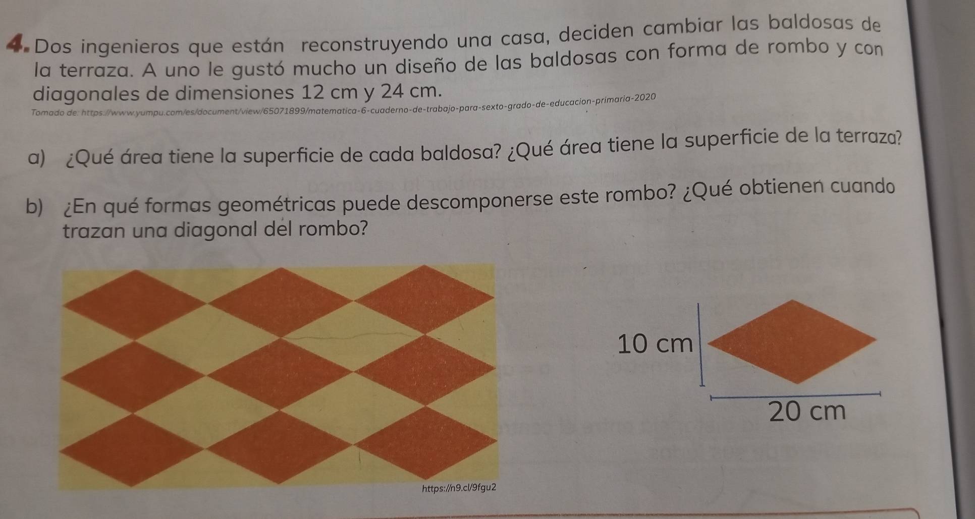 Dos ingenieros que están reconstruyendo una casa, deciden cambiar las baldosas de 
la terraza. A uno le gustó mucho un diseño de las baldosas con forma de rombo y con 
diagonales de dimensiones 12 cm y 24 cm. 
Tomado de: https://www.yumpu.com/es/document/view/65071899/matematica-6-cuaderno-de-trabajo-para-sexto-grado-de-educacion-primaria-2020 
a) ¿Qué área tiene la superficie de cada baldosa? ¿Qué área tiene la superficie de la terraza? 
b) ¿En qué formas geométricas puede descomponerse este rombo? ¿Qué obtienen cuando 
trazan una diagonal del rombo?