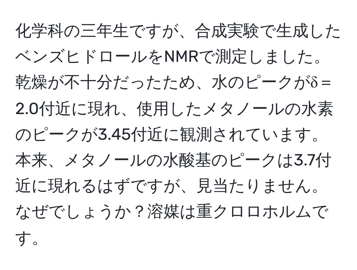 化学科の三年生ですが、合成実験で生成したベンズヒドロールをNMRで測定しました。乾燥が不十分だったため、水のピークがδ＝2.0付近に現れ、使用したメタノールの水素のピークが3.45付近に観測されています。本来、メタノールの水酸基のピークは3.7付近に現れるはずですが、見当たりません。なぜでしょうか？溶媒は重クロロホルムです。