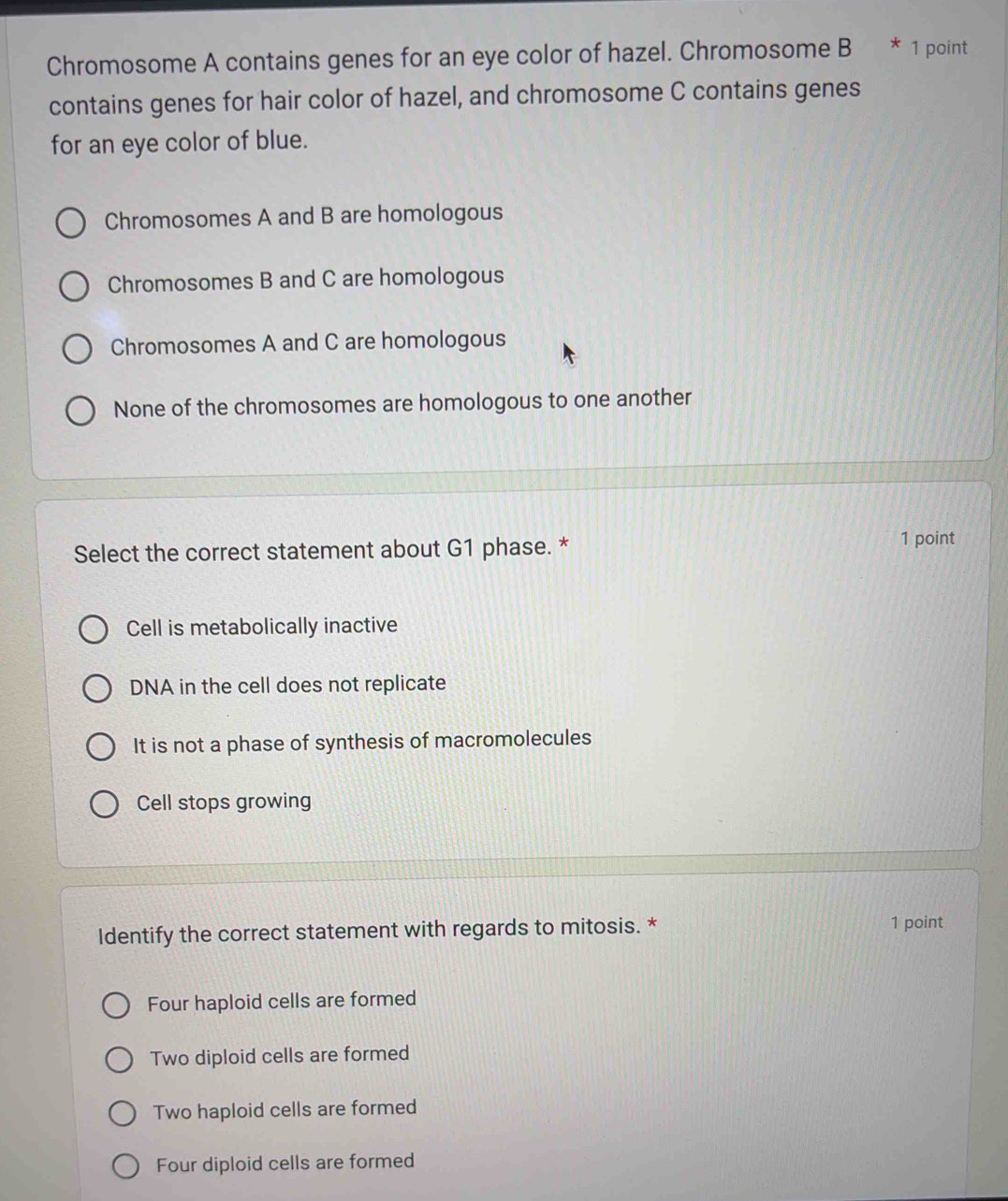 Chromosome A contains genes for an eye color of hazel. Chromosome B * 1 point
contains genes for hair color of hazel, and chromosome C contains genes
for an eye color of blue.
Chromosomes A and B are homologous
Chromosomes B and C are homologous
Chromosomes A and C are homologous
None of the chromosomes are homologous to one another
Select the correct statement about G1 phase. *
1 point
Cell is metabolically inactive
DNA in the cell does not replicate
It is not a phase of synthesis of macromolecules
Cell stops growing
Identify the correct statement with regards to mitosis. * 1 point
Four haploid cells are formed
Two diploid cells are formed
Two haploid cells are formed
Four diploid cells are formed
