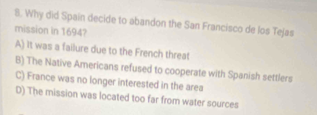 Why did Spain decide to abandon the San Francisco de los Tejas
mission in 1694?
A) It was a failure due to the French threat
B) The Native Americans refused to cooperate with Spanish settlers
C) France was no longer interested in the area
D) The mission was located too far from water sources