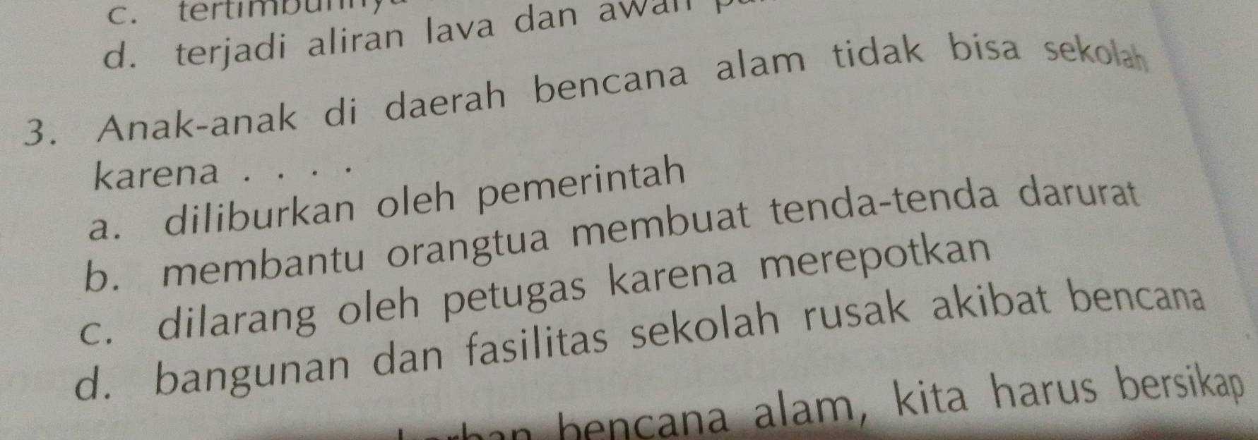 c. tertimbunn
d. terjadi aliran lava dan awall
3. Anak-anak di daerah bencana alam tidak bisa sekola
karena . . . .
a. diliburkan oleh pemerintah
b. membantu orangtua membuat tenda-tenda darurat
c. dilarang oleh petugas karena merepotkan
d. bangunan dan fasilitas sekolah rusak akibat bencana
han bencana alam, kita harus bersikap