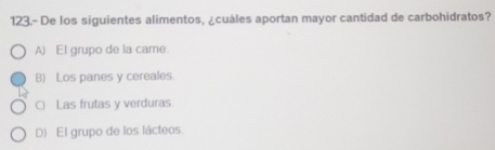 123.- De los siguientes alimentos, ¿cuáles aportan mayor cantidad de carbohidratos?
A) El grupo de la came
B) Los panes y cereales
() Las frutas y verduras.
D) El grupo de los lácteos.