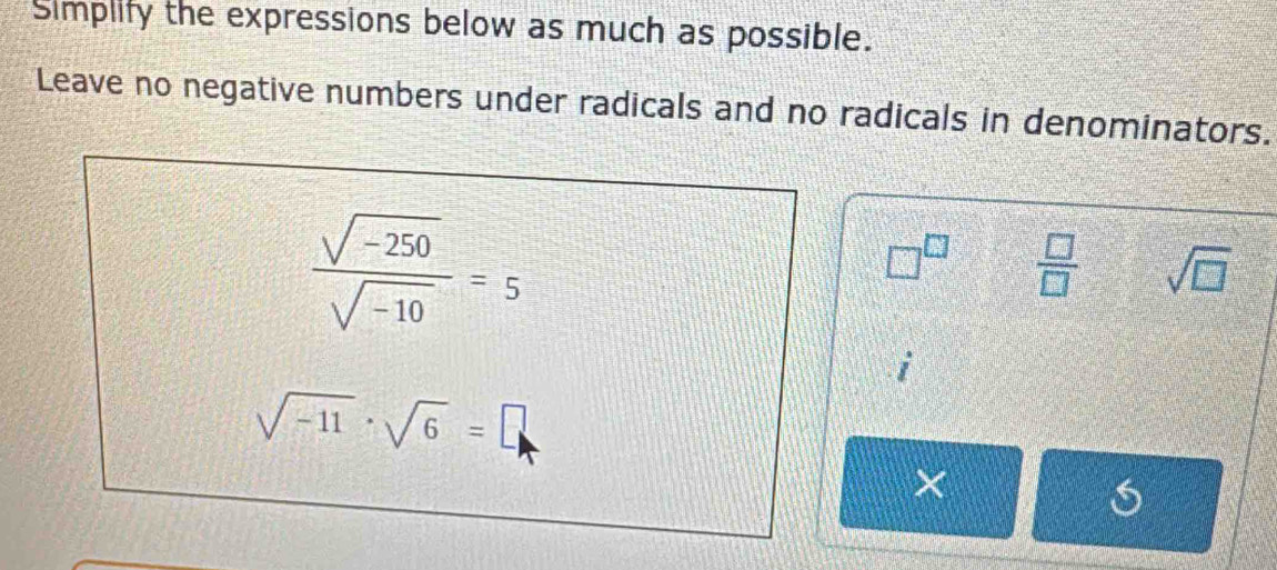 Simplify the expressions below as much as possible. 
Leave no negative numbers under radicals and no radicals in denominators.
 (sqrt(-250))/sqrt(-10) =5
□^(□)  □ /□   sqrt(□ )
sqrt(-11)· sqrt(6)=□
×