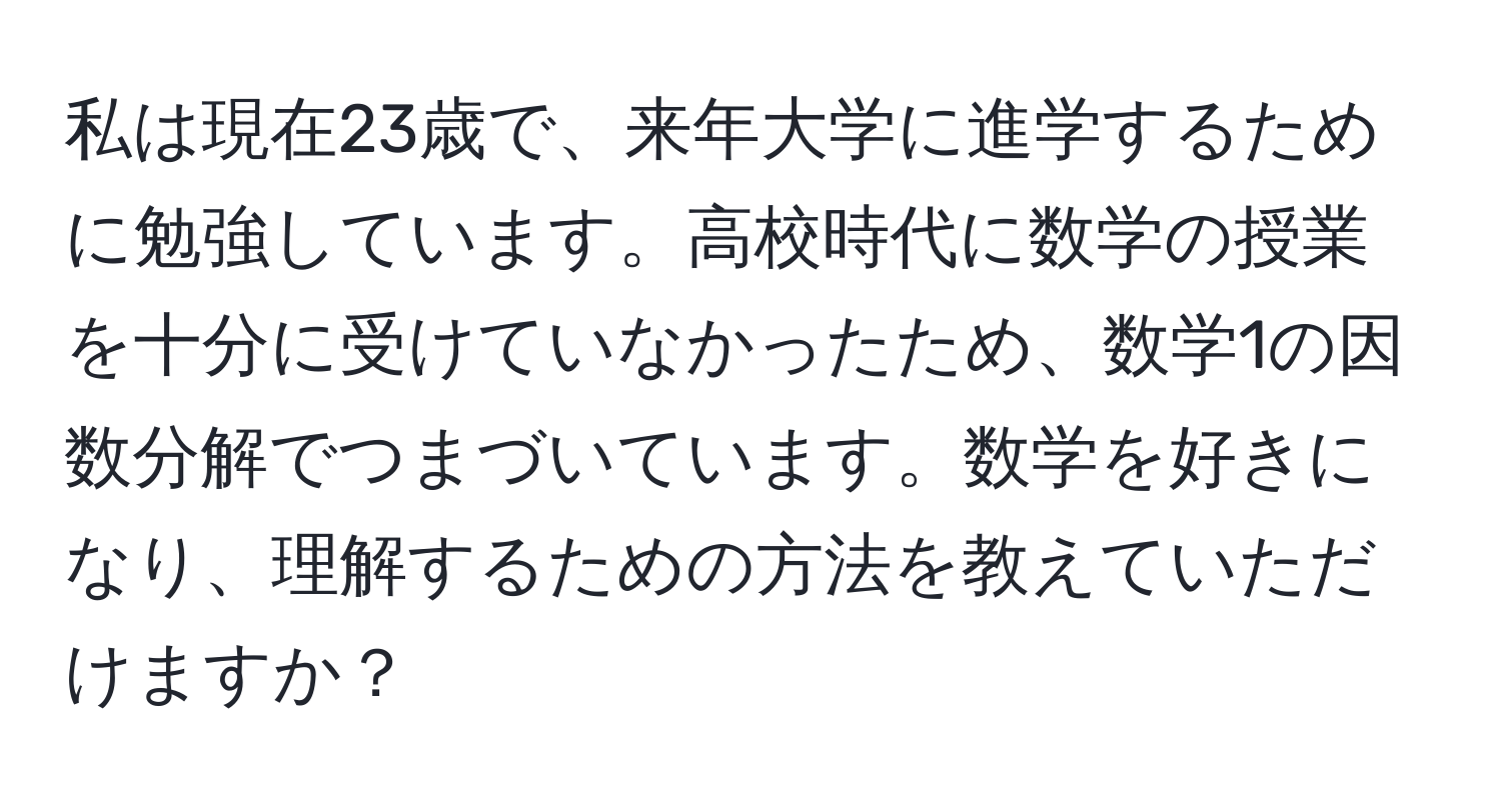 私は現在23歳で、来年大学に進学するために勉強しています。高校時代に数学の授業を十分に受けていなかったため、数学1の因数分解でつまづいています。数学を好きになり、理解するための方法を教えていただけますか？