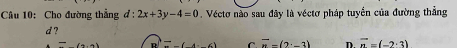 Cho đường thắng d:2x+3y-4=0. Véctơ nào sau đây là véctơ pháp tuyến của đường thẳng
d?
,2)
exists (4,6) C. vector n=(2· -3) D. vector n=(-2· 3)