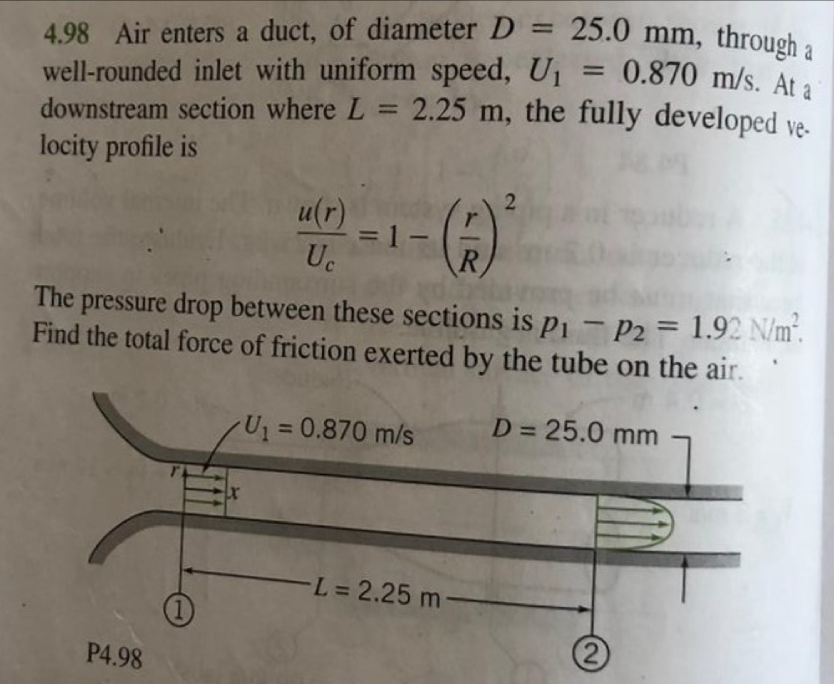 4.98 Air enters a duct, of diameter D=25.0mm , through a
well-rounded inlet with uniform speed, U_1=0.870m/s.. At a
downstream section where L=2.25m , the fully developed ve.
locity profile is
frac u(r)U_c=1-( r/R )^2
The pressure drop between these sections is p_1-p_2=1.92N/m^2.
Find the total force of friction exerted by the tube on the air.