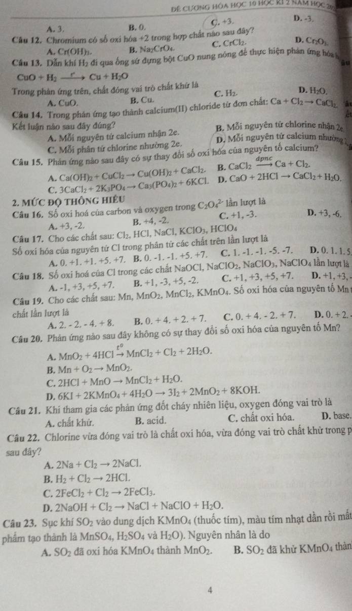 Để CượNG HÔa HọC 10 Học KI 2 năm Học 20
A. 3. B. 0. C. +3.
D. -3.
Câu 12. Chromium có số oxi hóa +2 trong hợp chất nào sau đây?
A. Cr(OH)_3. B. Na₂CrO₄. C. CrCl_2. D. Cr_2O_3
Câu 13. Dẫn khí H_2 đi qua ống sứ dựng bột CuO nung nóng để thực hiện phản ứng hóa h
âu
CuO+H_2to Cu+H_2O
Trong phản ứng trên, chất đóng vai trò chất khứ là
C. H_2.
D.
A. CuO. B. Cu. H_2O.
Câu 14. Trong phán ứng tạo thành calcium(II) chloride từ đơn chất: Ca+Cl_2to CaCl_2 Ấu
et
Kết luận nào sau đây đúng? B. Mỗi nguyên tử chlorine nhận 2c
A. Mỗi nguyên tử calcium nhận 2e.
C. Mỗi phân tử chlorine nhường 2e.
D, Mỗi nguyên tử calcium nhường g
Câu 15. Phản ứng nào sau đây có sự thay đổi số oxi hỏa của nguyên tố calcium?
A. Ca(OH)_2+CuCl_2to Cu(OH)_2+CaCl_2. B. CaCl_2xrightarrow dpncCa+Cl_2.
C. 3CaCl_2+2K_3PO_4to Ca_3(PO_4)_2+6KCl. D. CaO+2HClto CaCl_2+H_2O.
2. MỨC ĐQ THON IG hiều
Câu 16. Số oxi hoá của carbon và oxygen trong C_2O_4^((2-) lần lượt là
A. +3, -2. B. +4, -2. C. +1, -3. D. +3, -6.
Câu 17. Cho các chất sau: Cl_2),HCl,NaCl,KClO_3,HClO_4
Số oxi hóa của nguyên tứ Cl trong phân tử các chất trên lần lượt là
A.0. -1.+1.+5 xy B. 0. -1. -1. +5. +7. C. 1. -1. -1. -5. -7. D. 0. 1. 1. 5
Câu 18. Số oxi hoá của Cl trong các chất NaC NaOCl,NaClO_2,NaClO_3,NaClO_4 lần lượt là
A. -1, +3, +5, +7. B. +1, -3, +5, -2. C. +1,+3,+5,+7. D. +1, +3, -
Câu 19. Cho các chất sau: Mn, MnO_2, MnCl_2,KMnO_4.. Số oxi hóa của nguyên tố Mn
chất lần lượt là D. 0.+2.
A. 2,-2,-4,+8. B. 0.+4.+2.+7. C. 0.+4,-2.+7.
Câu 20. Phản ứng nào sau đây không có sự thay đổi số oxi hóa của nguyên tố Mn?
A. MnO_2+4HClxrightarrow t^oMnCl_2+Cl_2+2H_2O.
B. Mn+O_2to MnO_2.
C. 2HCl+MnOto MnCl_2+H_2O.
D. 6KI+2KMnO_4+4H_2Oto 3I_2+2MnO_2+8KOH.
Cầu 21. Khí tham gia các phản ứng đốt cháy nhiên liệu, oxygen đóng vai trò là
A. chất khử. B. acid. C. chất oxi hóa. D. base.
Câu 22. Chlorine vừa đóng vai trò là chất oxi hóa, vừa đóng vai trò chất khữ trong p
sau dây?
A. 2Na+Cl_2to 2NaCl.
B. H_2+Cl_2to 2HCl.
C. 2FeCl_2+Cl_2to 2FeCl_3.
D. 2NaOH+Cl_2to NaCl+NaClO+H_2O.
Câu 23. Sục khí SO_2 vào dung dịch KMn O * (thuốc tím), màu tím nhạt dần rồi mắt
phẩm tạo thành là MnSO_4,H_2SO_4 và H_2O). Nguyên nhân là do
A. SO_2 dã oxi hóa k MnO 4 thành MnO_2. B. SO_2 đã khử KMnO4 thàn
4