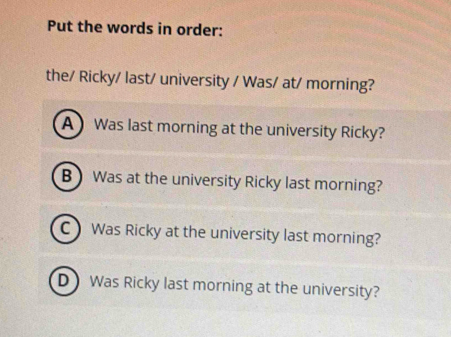 Put the words in order:
the/ Ricky/ last/ university / Was/ at/ morning?
A) Was last morning at the university Ricky?
B Was at the university Ricky last morning?
C Was Ricky at the university last morning?
D Was Ricky last morning at the university?