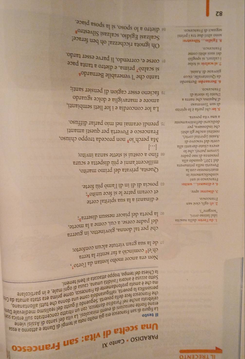 IL TRECENTO
PARADISO = Canto XI
Una scelta di vita: san Francesco
La figura di san Francesco era già molto nota ai tempi di Dante e attorno a essa
Il testo
ferano fiorite narrazioni di eventi miracolosi. La vita del santo di Assísí viene
celebrata anche nel Paradiso dantesco, con un ritratto concentrato sull eroica se
che Francesco fece della povertà. Seguendo il gusto del realismo medievale Da
personifica la povertà, raffigurandola come una donna che tutti allontanano,
ma che é amata profondamente da Francesco, come prima era stataamata da C
Sotto accusa è ancora l'avidità umana, causa di ogni male, e in particolare
la Chiesa del tempo, troppo attaccata ai beni terreni.
Non era ancor molto lontan da l’orto¹,
ch el^2 cominció a far sentir la terra
de la sua gran virtute alcun conforto;
ché per tal donna, giovinetto, in guerra
1. da lorto: dalla nascita del padre corse, a cui, come a la morte,
(dal latino orírí.
“sorgere”).   la porta del piacer nessun diserra³;
2. el: egli, cioè san
Françesco. e dinanzi a la sua spirital corte
3. diserra: apre. et coram patre le si fece unitoé;
4. e dinanzi. unito: es poscia di dì in dì l'amò più forte.
Francesco si uni
simbolicamente in
matrimonio con la Questa, privata del primo marito,
Povertà nella primavera millecent'anni e più dispetta e scura
del 1207, quando alla
presenza di suo padre
(coram patre), che lo ε fino a costui si stette sanza invito;
aveva cítato davanti alla [...]
corte del vescovo di
Assisi (spirital corte), Ma perch’ie 2^5 non proceda troppo chiuso,
restituì anche gli abiti Francesco e Povertà per questi amanti
che indossava, per
dedicarsi definitivamente 7 prendi oramai nel mio parlar diffuso.
a una vita povera.
5. io: chi parla è lo spirito La lor concordia e i lor lieti sembianti,
di san Tommaso
d'Aquino, che narra a amore e maraviglia e dolce sguardo
Dante la storía di 78 facieno esser cagion di pensier santi;
Francesco.
6. Bernardø: Bernardo
da Quintavalle, ricco tanto che 'l venerabile Bernardo'
giovane di Assìsi.
si scalzò⁷ prima, e dietro a tanta pace
7. si scalzò: sí tolse
i calzari, si spoglið
corse e, correndo, li parve esser tardo.
deï suoí abití come
Francesco.
8. Egidio. Silvestro:
Oh ignota ricchezza! oh ben ferace!
sono altri due tra i primi  Scalzasi Egidio, scalzasi Silvestroª
seguaci di Francesco.  dietro a lo sposo, sì la sposa piace.
82