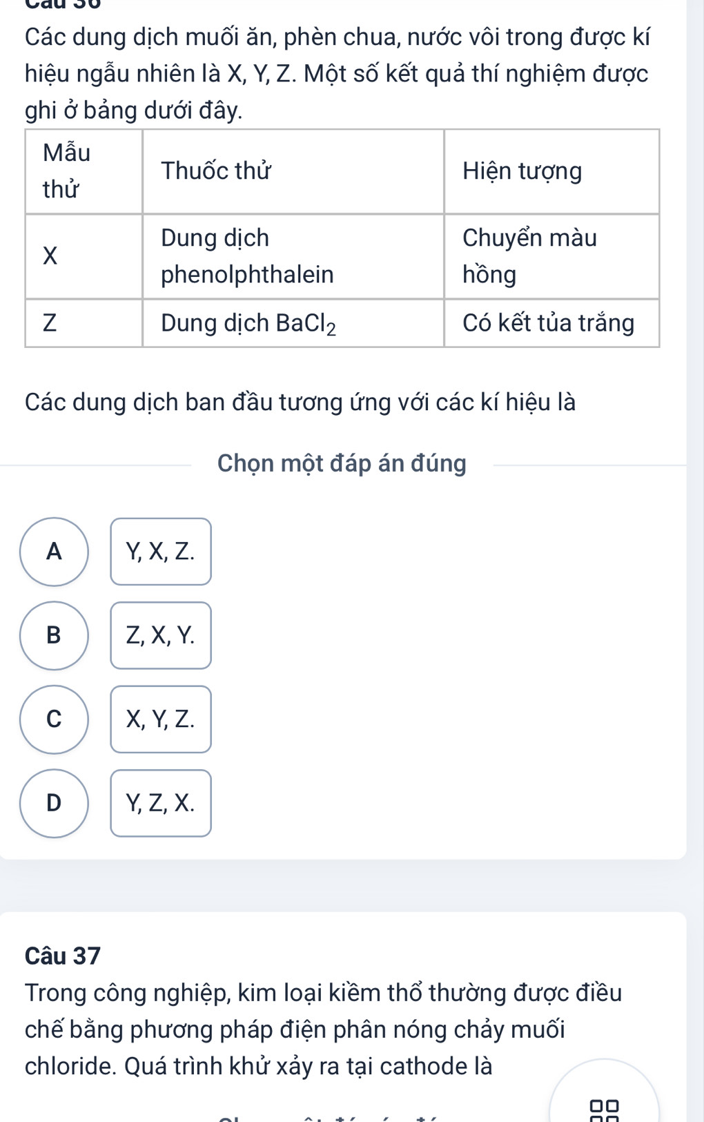 Các dung dịch muối ăn, phèn chua, nước vôi trong được kí
hiệu ngẫu nhiên là X, Y, Z. Một số kết quả thí nghiệm được
ghi ở bảng dưới đây.
Các dung dịch ban đầu tương ứng với các kí hiệu là
Chọn một đáp án đúng
A Y, X, Z.
B Z, X, Y.
C X, Y, Z.
D Y, Z, X.
Câu 37
Trong công nghiệp, kim loại kiềm thổ thường được điều
chế bằng phương pháp điện phân nóng chảy muối
chloride. Quá trình khử xảy ra tại cathode là