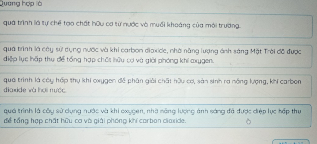 Quang hợp là
quá trình lá tự chế tạo chất hữu cơ từ nước và muối khoáng của môi trường.
quá trình lá cây sử dụng nước và khí carbon dioxide, nhờ năng lượng ánh sáng Mặt Trời đã được
diệp lục hấp thu để tổng hợp chất hữu cơ và giải phóng khí oxygen.
quá trình lá cây hấp thụ khí oxygen để phản giải chất hữu cơ, sản sinh ra năng lượng, khí carbon
dioxide và hơi nước.
quá trình lá cây sử dụng nước và khí oxygen, nhờ năng lượng ánh sáng đã được diệp lục hấp thu
để tổng hợp chất hữu cơ và giải phóng khí carbon dioxide.