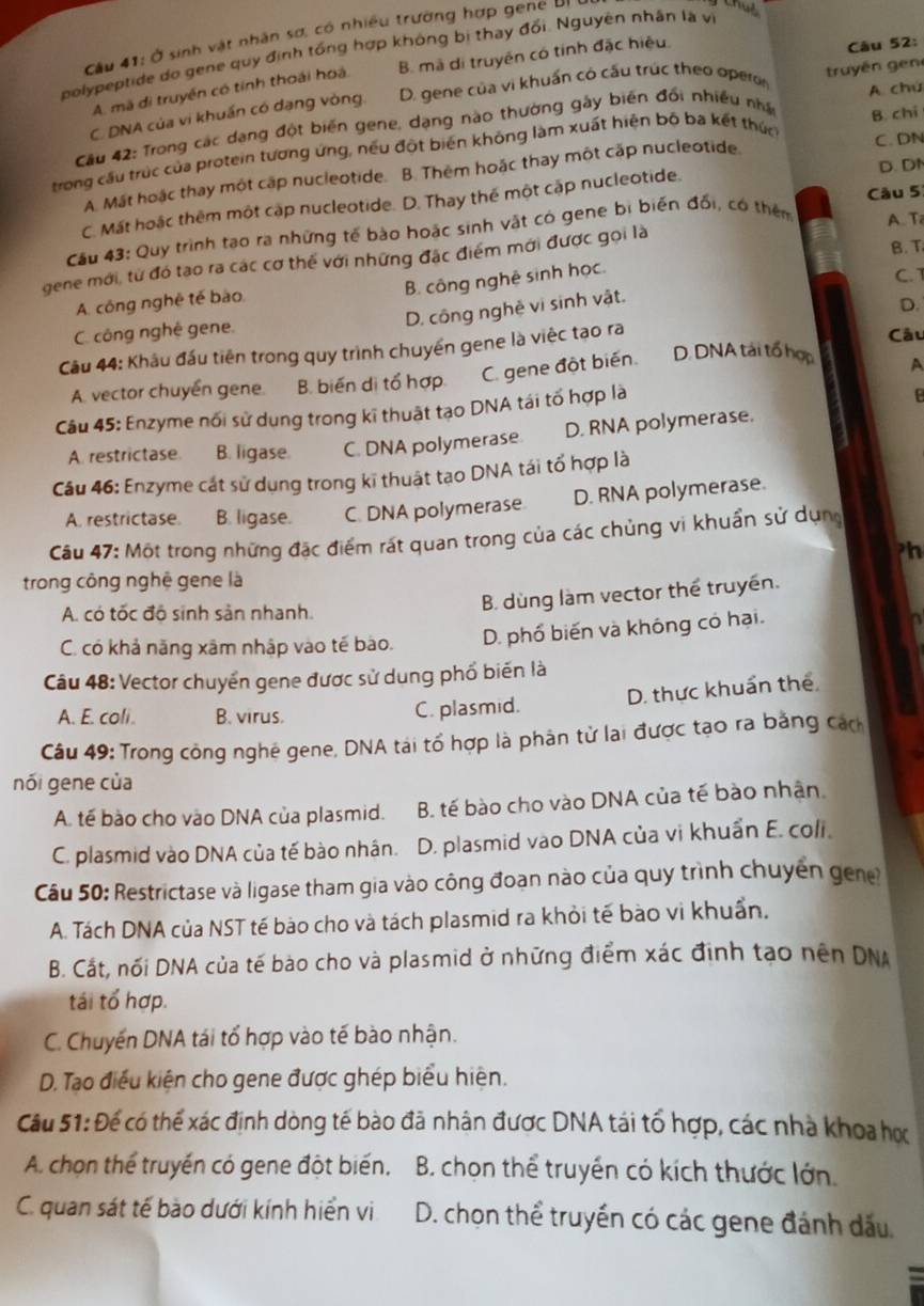 Cầu 41: Ở sinh vật nhân sơ, có nhiều trường hợp gene U
the
polypeptide do gene quy định tổng hợp không bị thay đổi. Nguyên nhân là vi
A. mã di truyền có tính thoái hoá B. mã di truyền có tính đặc hiệu
C. DNA của vi khuẩn có dạng vòng. D. gene của vi khuẩn có cầu trúc theo opero truyền gen Câu 52:
A. chú
Câu 42: Trong các dạng đột biến gene, dạng nào thường gây biên đổi nhiều nhấn
trong cầu trúc của protein tương ứng, nếu đột biến không làm xuất hiện bộ ba kết thức B. chi
A. Mất hoặc thay một cập nucleotide. B. Thêm hoặc thay một cấp nucleotide. C. DN
C. Mất hoặc thêm một cập nucleotide. D. Thay thế một cập nucleotide. D. DN
A. T
Cầu 43: Quy trình tạo ra những tế bào hoặc sinh vật có gene bị biến đối, có thêm Câu 5
B. T
gene mới, từ đó tạo ra các cơ thế với những đặc điểm mới được gọi là
B. công nghệ sinh học.
C. T
A. công nghệ tế bào,
D. công nghệ vi sinh vật.
D.
C. công nghé gene.
Câu 44: Khâu đấu tiên trong quy trình chuyển gene là việc tạo ra
Câu
A. vector chuyển gene. B. biến di tổ hợp C. gene đột biến.
D. DNA tái tổ hợp A
Câu 45: Enzyme nổi sử dụng trong kĩ thuật tạo DNA tái tố hợp là
A. restrictase. B. ligase. C. DNA polymerase. D. RNA polymerase.
Cầu 46: Enzyme cát sử dụng trong kĩ thuật tạo DNA tái tổ hợp là
A. restrictase. B. ligase. C. DNA polymerase D. RNA polymerase.
Cầu 47: Một trong những đặc điểm rất quan trong của các chủng vi khuẩn sử dựng
ph
trong công nghệ gene là
A. có tốc độ sinh sản nhanh.
B. dùng làm vector thể truyền.
C. có khả năng xâm nhập vào tế bào. D. phố biến và không có hại.
Cu 48: Vector chuyển gene được sử dung phố biến là
D. thực khuẩn thể
A. E. coli. B. virus. C. plasmid.
Câu 49: Trong công nghệ gene, DNA tái tổ hợp là phân từ lai được tạo ra bằng cách
nối gene của
A. tế bào cho vào DNA của plasmid. B. tế bào cho vào DNA của tế bào nhận
C. plasmid vào DNA của tế bào nhân. D. plasmid vào DNA của vi khuẩn E. coli.
Cầu 50: Restrictase và ligase tham gia vào công đoan nào của quy trình chuyên gene?
A. Tách DNA của NST tế bào cho và tách plasmid ra khỏi tế bào vi khuẩn.
B. Cắt, nối DNA của tế bào cho và plasmid ở những điểm xác định tạo nên DNA
tái tổ hợp.
C. Chuyến DNA tái tổ hợp vào tế bào nhận.
D. Tạo điều kiện cho gene được ghép biểu hiện.
Câu 51: Để có thể xác định dòng tế bào đã nhân được DNA tái tổ hợp, các nhà khoa hợ
A. chọn thể truyền có gene đột biến.  B. chọn thể truyền có kích thước lớn.
C. quan sát tế bào dưới kính hiển vi D. chọn thể truyền có các gene đánh dấu.