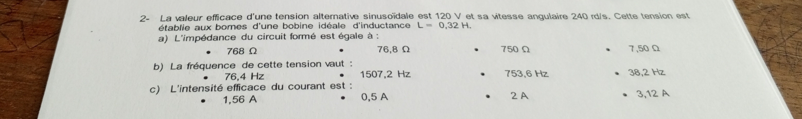 2- La valeur efficace d'une tension alternative sinusoïdale est 120 V et sa vitesse angulaire 240 rd/s. Cette tension est
établie aux bornes d'une bobine idéale d'inductance L=0,32H. 
a) L'impédance du circuit formé est égale à :
768 Ω 76,8Ω 750Ω 7,50 Ω
b) La fréquence de cette tension vaut:
76,4 Hz 1507,2 Hz 753,6 Hz 38,2 Hz
c) L'intensité efficace du courant est :
1,56 A 0,5 A 2 A 3,12 A