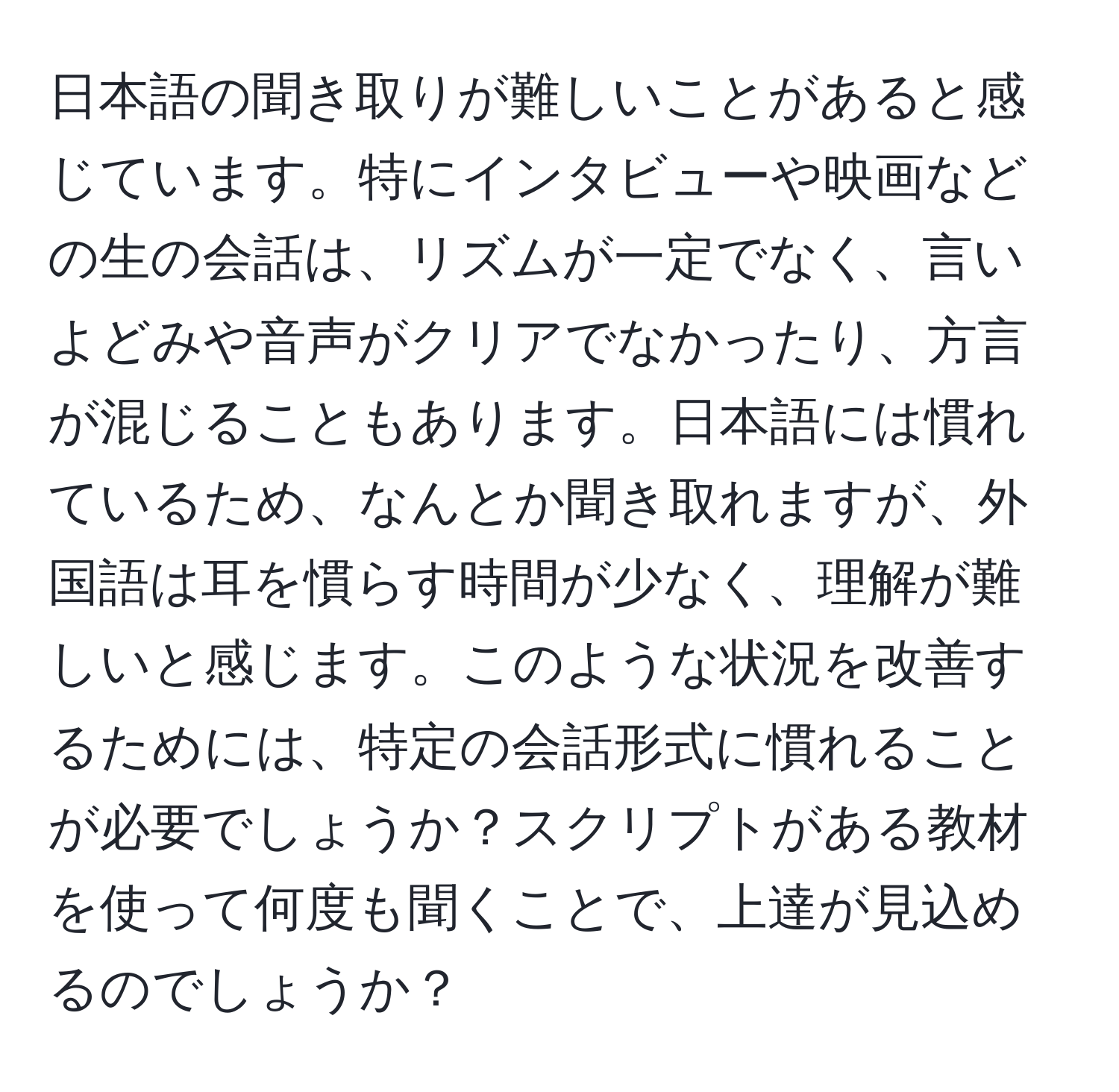 日本語の聞き取りが難しいことがあると感じています。特にインタビューや映画などの生の会話は、リズムが一定でなく、言いよどみや音声がクリアでなかったり、方言が混じることもあります。日本語には慣れているため、なんとか聞き取れますが、外国語は耳を慣らす時間が少なく、理解が難しいと感じます。このような状況を改善するためには、特定の会話形式に慣れることが必要でしょうか？スクリプトがある教材を使って何度も聞くことで、上達が見込めるのでしょうか？