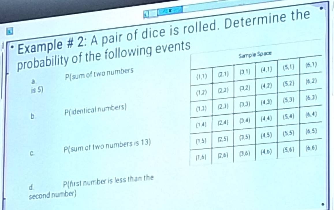 Example # 2: A pair of dice is rolled. Determine the
a
probability of the following even
a. P(sum of two numbers
is 5) 
b. P(identical numbers) 
C. P(sum of two numbers is 13)
d P(first number is less than the
second number)