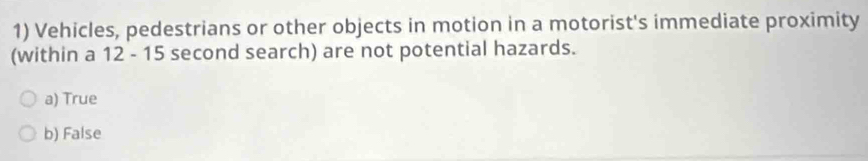 Vehicles, pedestrians or other objects in motion in a motorist's immediate proximity
(within a 12 - 15 second search) are not potential hazards.
a) True
b) False