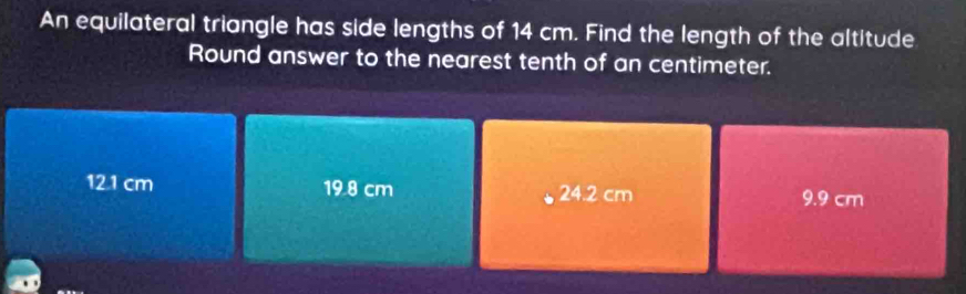 An equilateral triangle has side lengths of 14 cm. Find the length of the altitude
Round answer to the nearest tenth of an centimeter.
12.1 cm 19.8 cm 24.2 cm 9.9 cm