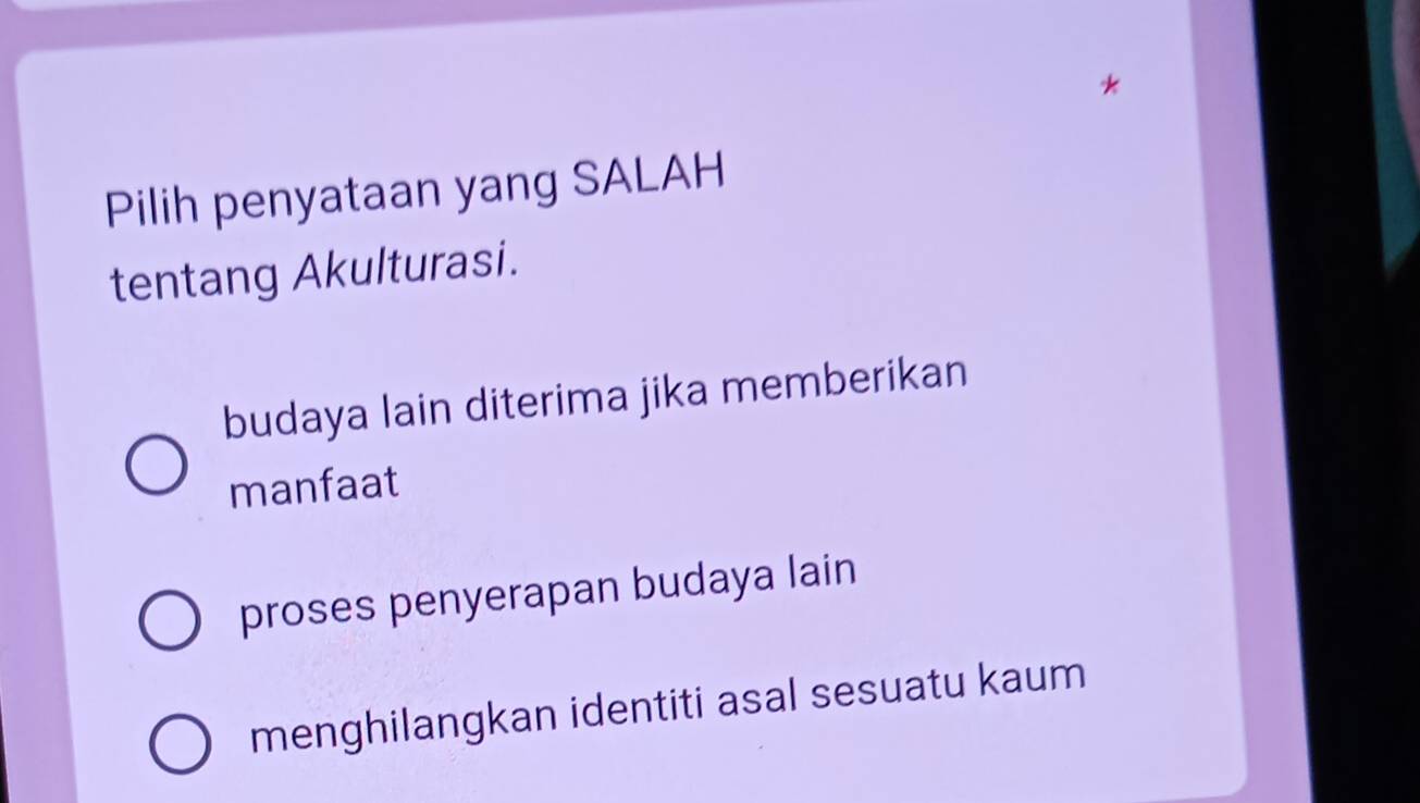 Pilih penyataan yang SALAH
tentang Akulturasi.
budaya lain diterima jika memberikan
manfaat
proses penyerapan budaya lain
menghilangkan identiti asal sesuatu kaum