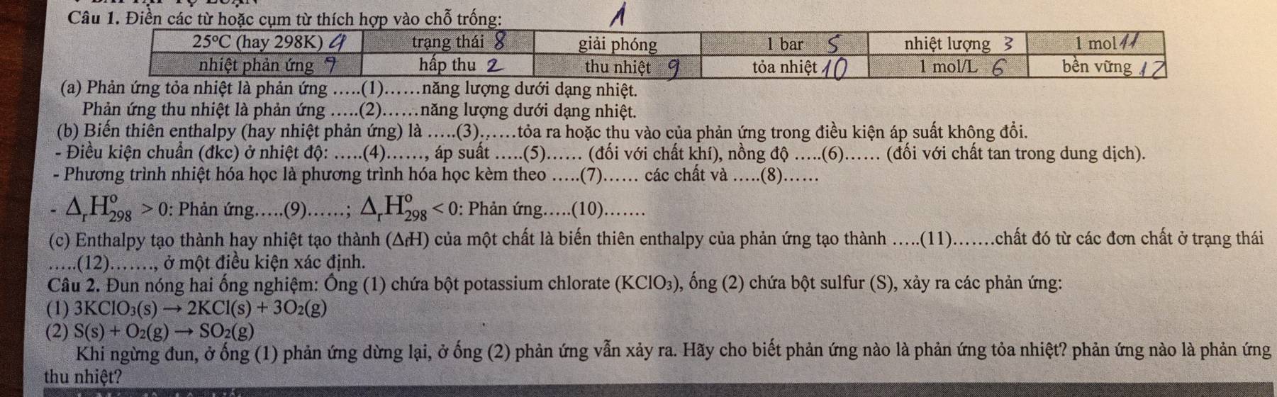 A
 
Phản ứng thu nhiệt là phản ứng ….(2)……năng lượng dưới dạng nhiệt.
(b) Biến thiên enthalpy (hay nhiệt phản ứng) là .....(3)...tỏa ra hoặc thu vào của phản ứng trong điều kiện áp suất không đổi.
- Điều kiện chuẩn (đkc) ở nhiệt độ: .....(4)..., áp suất .....(5)...... (đối với chất khí), nồng độ .....(6)...... (đối với chất tan trong dung dịch).
- Phương trình nhiệt hóa học là phương trình hóa học kèm theo ….(7)…… các chất và ....(8)……
△ _rH_(298)^o>0 : Phản ứng….(9)……; △ _rH_(298)^o<0</tex> : Phản ứng….(10).…
(c) Enthalpy tạo thành hay nhiệt tạo thành (ΔH) của một chất là biến thiên enthalpy của phản ứng tạo thành …..(11)......chất đó từ các đơn chất ở trạng thái
....(12).…., ở một điều kiện xác định.
Câu 2. Đun nóng hai ống nghiệm: Ống (1) chứa bột potassium chlorate (KClO₃), ống (2) chứa bột sulfur (S), xảy ra các phản ứng:
(1) 3KClO_3(s)to 2KCl(s)+3O_2(g)
(2) S(s)+O_2(g)to SO_2(g)
Khi ngừng đun, ở ống (1) phản ứng dừng lại, ở ống (2) phản ứng vẫn xảy ra. Hãy cho biết phản ứng nào là phản ứng tỏa nhiệt? phản ứng nào là phản ứng
thu nhiệt?