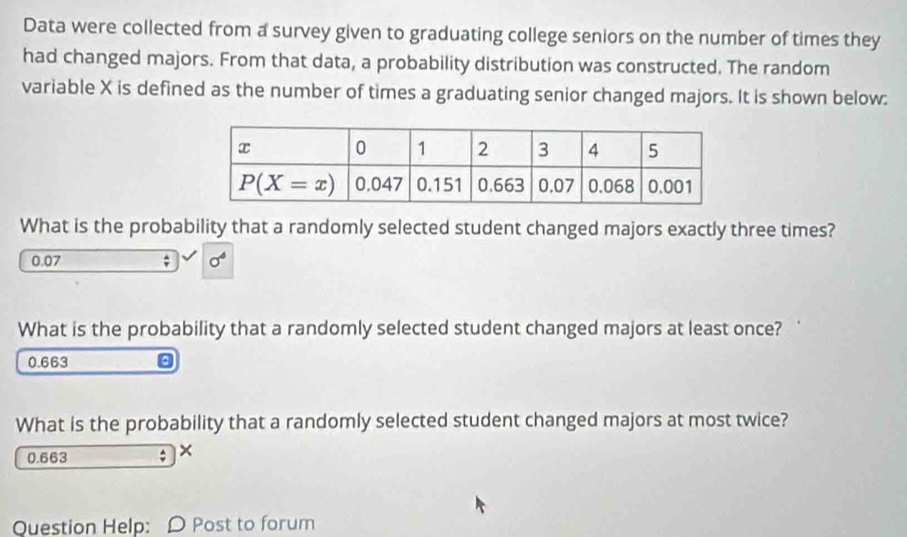 Data were collected from a survey given to graduating college seniors on the number of times they
had changed majors. From that data, a probability distribution was constructed. The random
variable X is defined as the number of times a graduating senior changed majors. It is shown below:
What is the probability that a randomly selected student changed majors exactly three times?
0.07 ; sigma^4
What is the probability that a randomly selected student changed majors at least once?
0.663 。
What is the probability that a randomly selected student changed majors at most twice?
0.663 ; ×
Question Help: D Post to forum