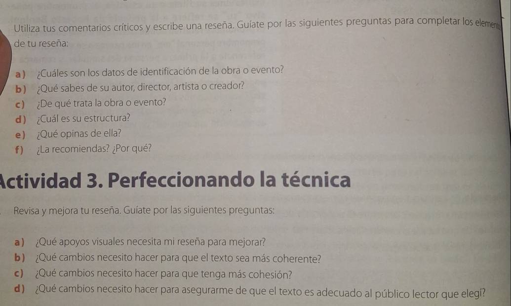 Utiliza tus comentarios críticos y escribe una reseña. Guíate por las siguientes preguntas para completar los element 
de tu reseña: 
) ¿Cuáles son los datos de identificación de la obra o evento? 
b) ¿Qué sabes de su autor, director, artista o creador? 
c) ¿De qué trata la obra o evento? 
d) ¿Cuál es su estructura? 
e) ¿Qué opinas de ella? 
) ¿La recomiendas? ¿Por qué? 
Actividad 3. Perfeccionando la técnica 
Revisa y mejora tu reseña. Guíate por las siguientes preguntas: 
) ¿Qué apoyos visuales necesita mi reseña para mejorar? 
¿Qué cambios necesito hacer para que el texto sea más coherente? 
c) ¿Qué cambios necesito hacer para que tenga más cohesión? 
d) ¿Qué cambios necesito hacer para asegurarme de que el texto es adecuado al público lector que elegí?