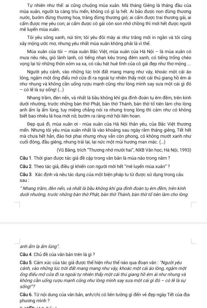 Tự nhiên như thế: ai cũng chuộng mùa xuân. Mà tháng Giêng là tháng đầu của
mùa xuân, người ta càng trìu mến, không có gì lạ hết. Ai bảo được non đừng thương
bước, bướm đừng thương hoa, trăng đừng thương gió; ai cấm được trai thương gái, ai
cấm được mẹ yêu con; ai cấm được cô gái còn son nhớ chồng thì mới hết được người
mê luyến mùa xuân.
Tôi yêu sông xanh, núi tím; tôi yêu đôi mày ai như trăng mới in ngần và tôi cũng
xây mộng ước mơ, nhưng yêu nhất mùa xuân không phải là vì thế.
Mùa xuân của tôi - mùa xuân Bắc Việt, mùa xuân của Hà Nội - là mùa xuân có
mưa riêu riêu, gió lành lạnh, có tiếng nhạn kêu trong đêm xanh, có tiếng trống chèo
vọng lại từ những thôn xóm xa xa, có câu hát huê tình của cô gái đẹp như thơ mộng ...
Người yêu cảnh, vào những lúc trời đất mang mang như vậy, khoác một cái áo
lông, ngậm một ống điếu mở cửa đi ra ngoài tự nhiên thấy một cái thú giang hồ êm ái
như nhung và không cần uống rượu mạnh cũng như lòng mình say sưa một cái gì đó
- có lẽ là sự sống! (...)
Nhang trầm, đèn nến, và nhất là bầu không khí gia đình đoàn tụ êm đềm, trên kính
dưới nhường, trước những bàn thờ Phật, bàn thờ Thánh, bàn thờ tổ tiên làm cho lòng
anh ấm lạ ấm lùng, tuy miệng chẳng nói ra nhưng trong lòng thì cảm như có không
biết bao nhiêu là hoa mới nở, bướm ra ràng mở hội liên hoan.
Đẹp quá đi, mùa xuân ơi - mùa xuân của Hà Nội thân yêu, của Bắc Việt thương
mến. Nhưng tôi yêu mùa xuân nhất là vào khoảng sau ngày rằm tháng giêng, Tết hết
mà chưa hết hẳn, đào hơi phai nhưng nhuy vẫn còn phong, cỏ không mướt xanh như
cuối đông, đầu giêng, nhưng trái lại, lại nức một mùi hương man mác. (...)
(Vũ Bằng, trích ''Thương nhớ mười hai'', NXB Văn học, Hà Nội, 1993)
Câu 1. Thời gian được tác giả đề cập trong văn bản là mùa nào trong năm ?
Câu 2. Theo tác giả, điều gì khiến con người mới hết ''mê luyến mùa xuân'' ?
Câu 3. Xác định và nêu tác dụng của một biện pháp tu từ được sử dụng trong câu
sau :
" Nhang trầm, đèn nến, và nhất là bầu không khí gia đình đoàn tụ êm đềm, trên kính
dưới nhường, trước những bàn thờ Phật, bàn thờ Thánh, bàn thờ tổ tiên làm cho lòng
anh ấm lạ ấm lùng".
Câu 4. Chủ đề của văn bản trên là gì ?
Câu 5. Cảm xúc của tác giả được thể hiện như thế nào qua đoạn văn : 'Người yêu
cảnh, vào những lúc trời đất mang mang như vậy, khoác một cái áo lông, ngậm một
ống điếu mở cửa đi ra ngoài tự nhiên thấy một cái thú giang hồ êm ái như nhung và
không cần uống rượu mạnh cũng như lòng mình say sưa một cái gì đó - có lẽ là sự
sống!"?
Câu 6. Từ nội dung của văn bản, anh/chị có liên tưởng gì đến vẻ đẹp ngày Tết của địa
phương mình ?