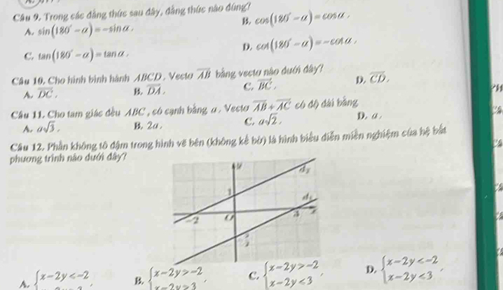 Trong các đẳng thức sau đây, đẳng thức nào đùng? cos (180°-alpha )=cos alpha .
A. sin (180°-alpha )=-sin alpha .
B.
C. tan (180°-alpha )=tan alpha ,
D. cot (180°-a)=-cot a,
Câu 10. Cho hình bình hành ABCD . Vecto overline AB bằng vectơ nào dưới đây?
D. overline CD.
A. vector DC.
overline DA.
C. vector BC,
?H
Câu 11. Cho tam giác đều ABC , có cạnh bằng α . Vecto overline AB+overline AC có độ dài bằng
C. asqrt(2).
A. asqrt(3). B. 2a . D. a 
Câu 12. Phần không tô đậm trong hình vẽ bên (không kể bờ) là hình biểu diễn miền nghiệm của hệ bắt
phương trình nào dưới đây?
A. beginarrayl x-2y B. beginarrayl x-2y>-2 x-2y>3endarray. C. beginarrayl x-2y>-2 x-2y<3endarray. , D. beginarrayl x-2y <3endarray. ,