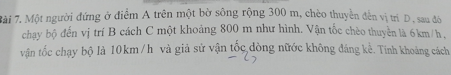 Một người đứng ở điểm A trên một bờ sông rộng 300 m, chèo thuyền đến vị trí D, sau đó 
chạy bộ đến vị trí B cách C một khoảng 800 m như hình. Vận tốc chèo thuyền là 6km/h, 
vận tốc chạy bộ là 10km /h và giả sử vận tốc dòng nữớc không đáng kề. Tính khoảng cách