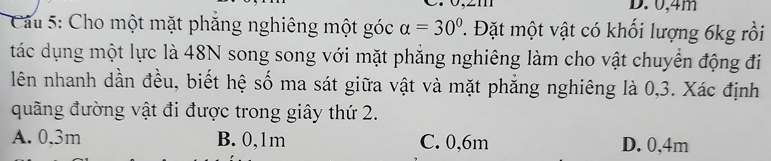 0, 4m
Cầu 5: Cho một mặt phăng nghiêng một góc alpha =30° T Đặt một vật có khối lượng 6kg rồi
tác dụng một lực là 48N song song với mặt phăng nghiêng làm cho vật chuyển động đi
lên nhanh dần đều, biết hệ số ma sát giữa vật và mặt phẳng nghiêng là 0, 3. Xác định
quãng đường vật đi được trong giây thứ 2.
A. 0,3m B. 0,1m C. 0,6m
D. 0,4m