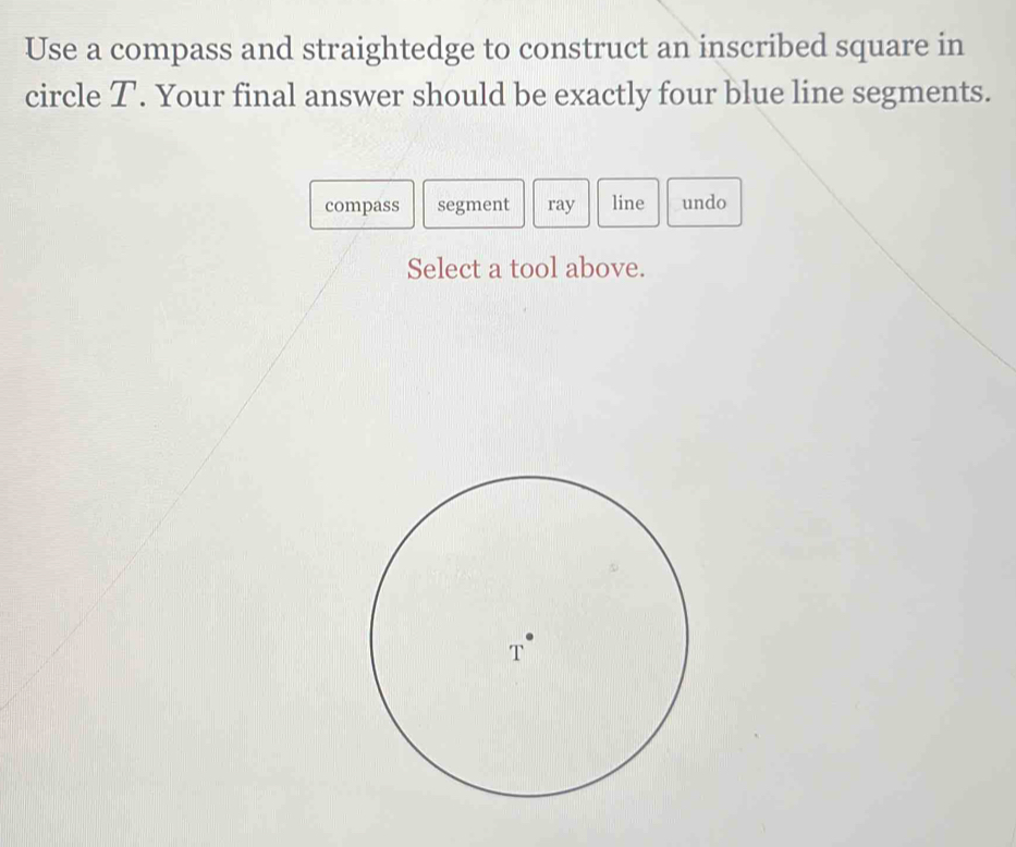 Use a compass and straightedge to construct an inscribed square in 
circle T. Your final answer should be exactly four blue line segments. 
compass segment ray line undo 
Select a tool above.