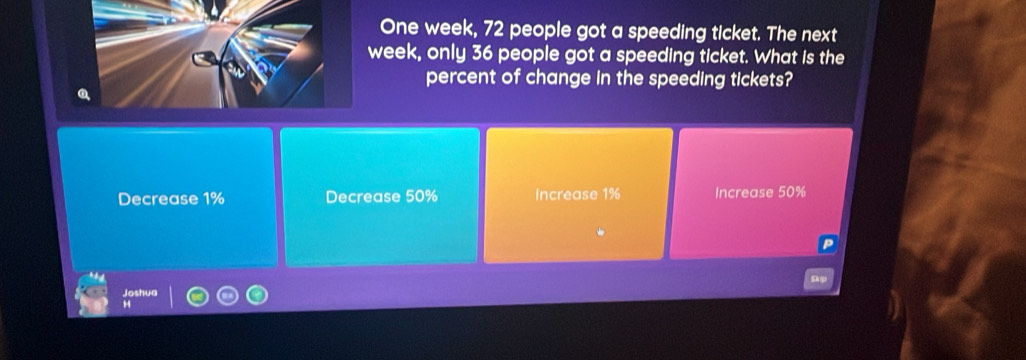 One week, 72 people got a speeding ticket. The next
eek, only 36 people got a speeding ticket. What is the
percent of change in the speeding tickets?
Decrease 1% Decrease 50% Increase 1% Increase 50%
Joshua