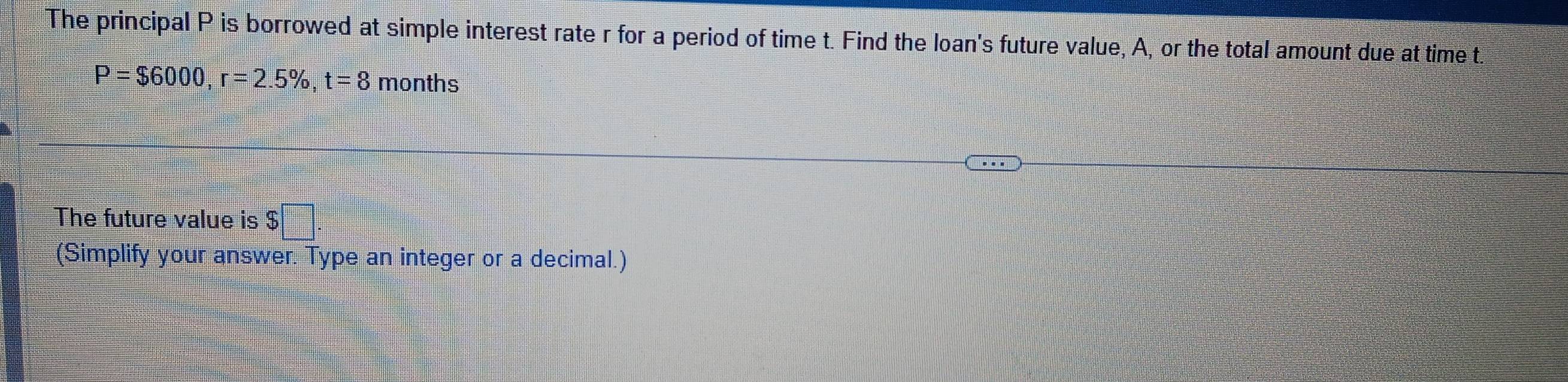 The principal P is borrowed at simple interest rate r for a period of time t. Find the loan's future value, A, or the total amount due at time t
P=$6000, r=2.5% , t=8 months
The future value is $ □°
(Simplify your answer. Type an integer or a decimal.)