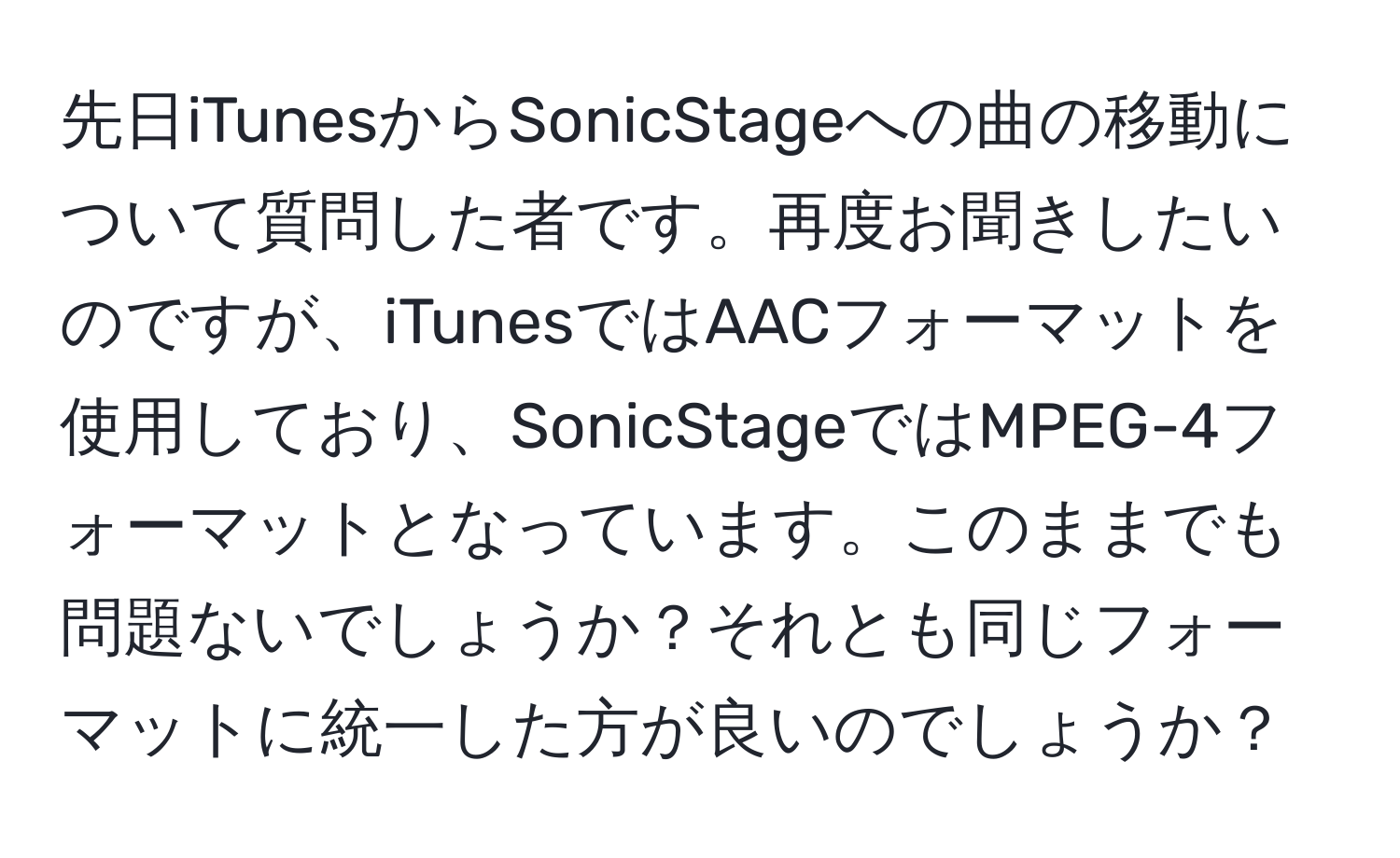 先日iTunesからSonicStageへの曲の移動について質問した者です。再度お聞きしたいのですが、iTunesではAACフォーマットを使用しており、SonicStageではMPEG-4フォーマットとなっています。このままでも問題ないでしょうか？それとも同じフォーマットに統一した方が良いのでしょうか？