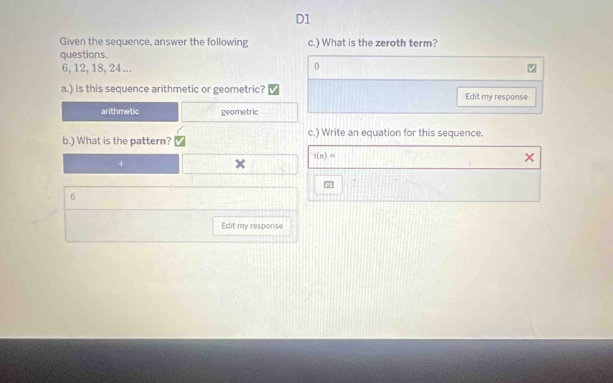 D1 
Given the sequence, answer the following c.) What is the zeroth term? 
questions.
6, 12, 18, 24... 
0 
a.) Is this sequence arithmetic or geometric? Edit my response 
arithmetic geometric 
c.) Write an equation for this sequence. 
b.) What is the pattern?
r(n)=
6 
Edit my response