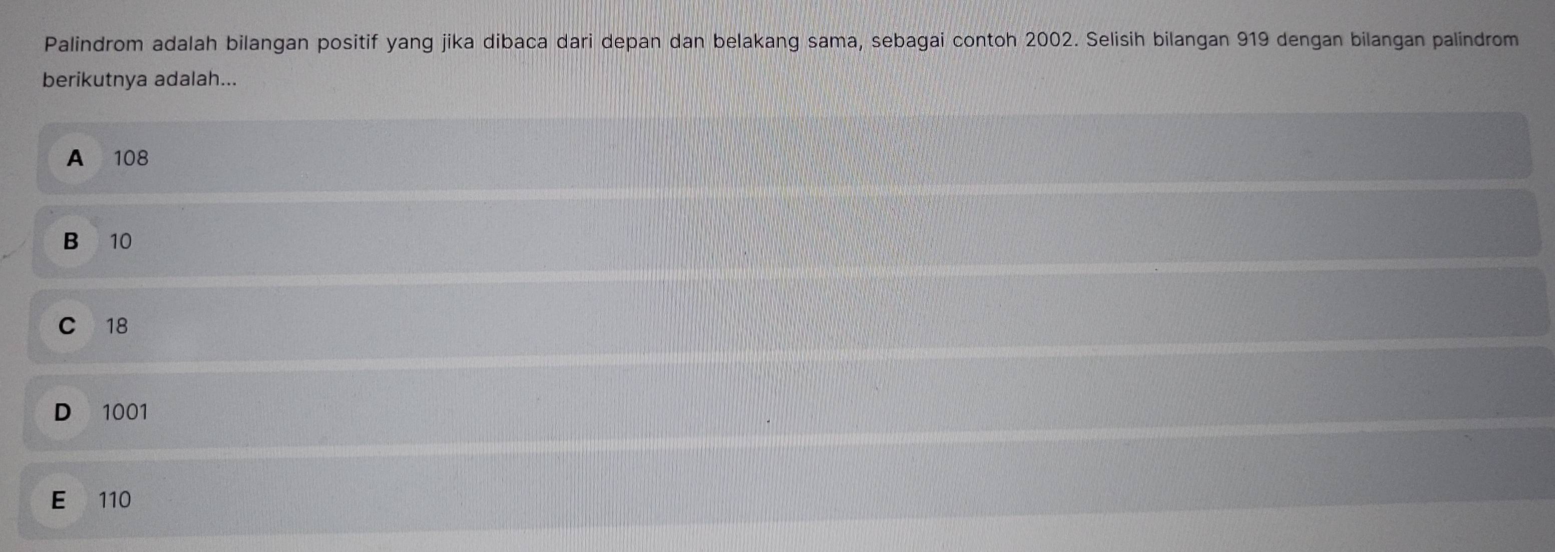 Palindrom adalah bilangan positif yang jika dibaca dari depan dan belakang sama, sebagai contoh 2002. Selisih bilangan 919 dengan bilangan palindrom
berikutnya adalah...
A 108
B 10
C 18
D 1001
E 110