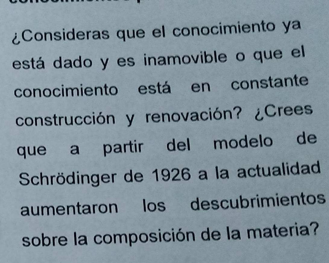 ¿Consideras que el conocimiento ya 
está dado y es inamovible o que el 
conocimiento está en constante 
construcción y renovación? ¿Crees 
que a partir del modelo de 
Schrödinger de 1926 a la actualidad 
aumentaron os descubrimientos 
sobre la composición de la materia?