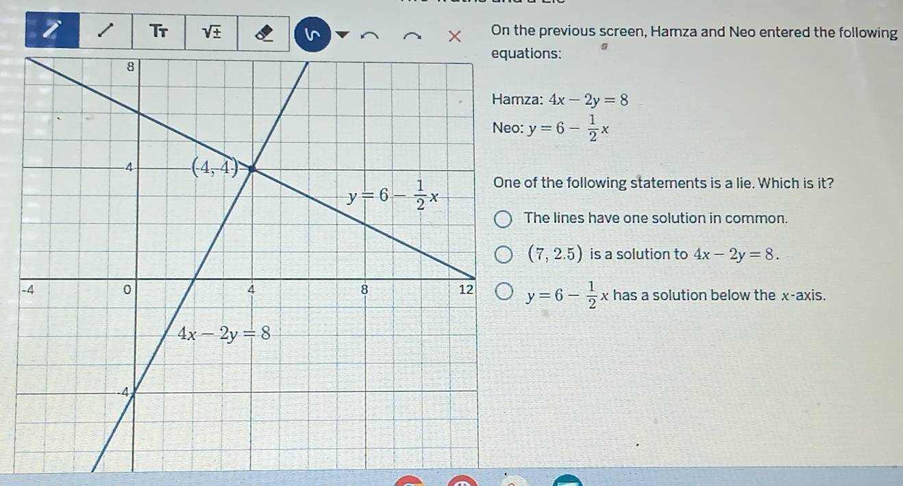 Tr sqrt(± ) On the previous screen, Hamza and Neo entered the following
ions:
a: 4x-2y=8
y=6- 1/2 x
f the following statements is a lie. Which is it?
he lines have one solution in common.
(7,2.5) is a solution to 4x-2y=8.
-
y=6- 1/2 x has a solution below the x-axis.