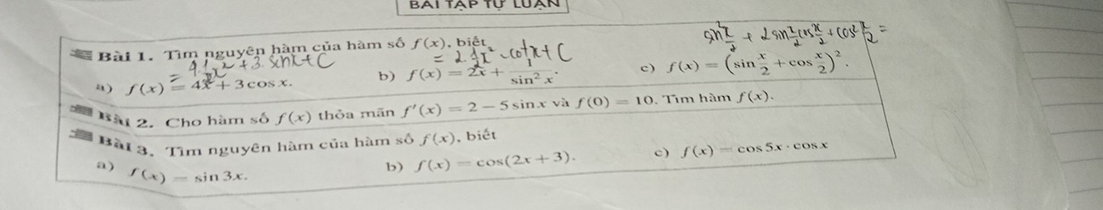 Tìm nguyên hàm của hàm số f(x),biet
a) f(x)=4x+3cos x. b) f(x)=2x+ 1/sin^2x . c) f(x)=(sin  x/2 +cos  x/2 )^2. 
Bài 2. Cho hàm số f(x) thỏa mān f'(x)=2-5 sin x và f(0)=10. Tìm hàm f(x). 
Bài 3. Tìm nguyên hàm của hàm số f(x) , biết
a) f(x)=sin 3x. 
b) f(x)=cos (2x+3). c) f(x)=cos 5x· cos x