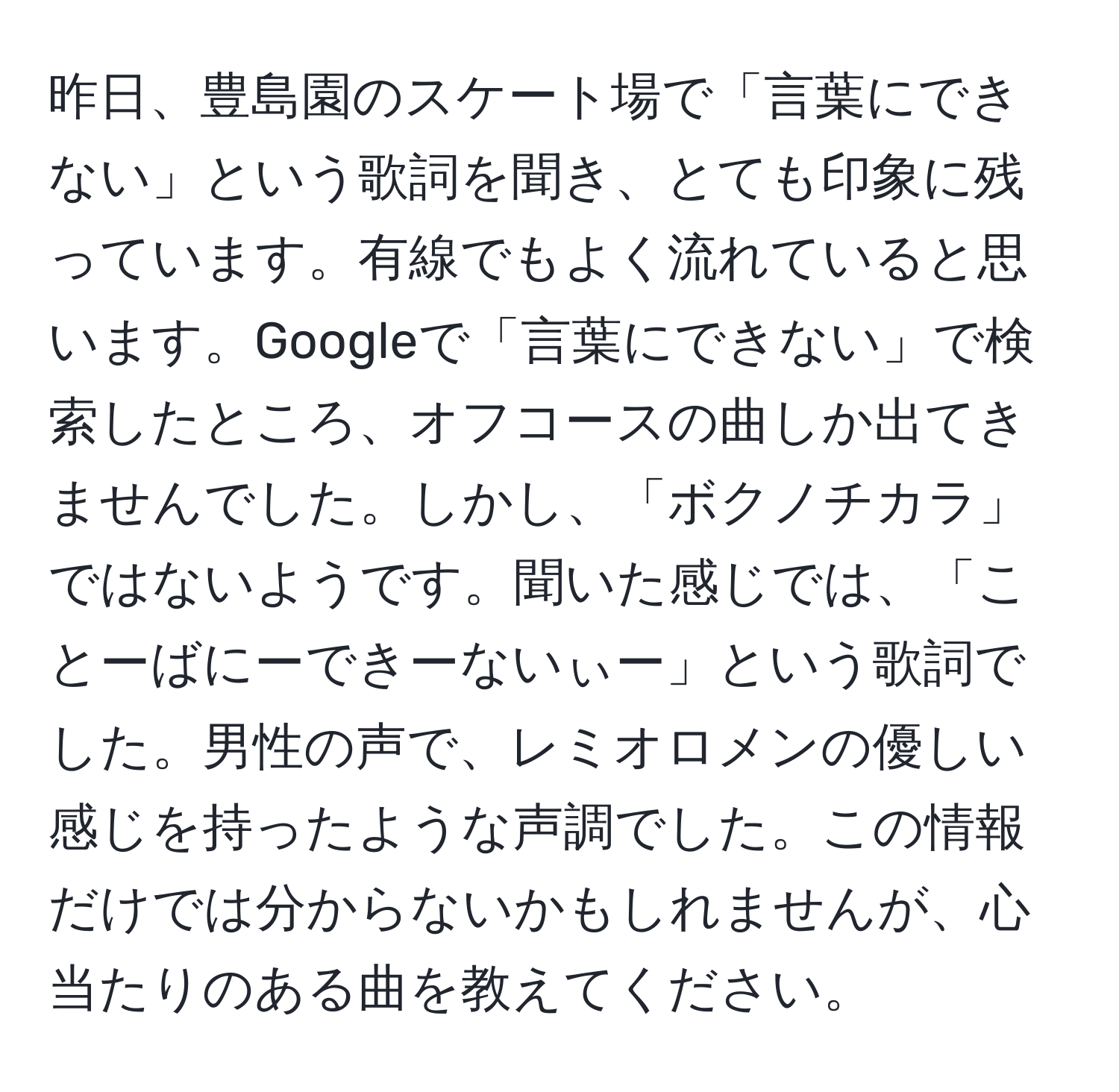 昨日、豊島園のスケート場で「言葉にできない」という歌詞を聞き、とても印象に残っています。有線でもよく流れていると思います。Googleで「言葉にできない」で検索したところ、オフコースの曲しか出てきませんでした。しかし、「ボクノチカラ」ではないようです。聞いた感じでは、「ことーばにーできーないぃー」という歌詞でした。男性の声で、レミオロメンの優しい感じを持ったような声調でした。この情報だけでは分からないかもしれませんが、心当たりのある曲を教えてください。