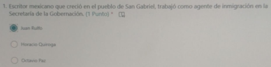 Escritor mexicano que creció en el pueblo de San Gabriel, trabajó como agente de inmigración en la
Secretaría de la Gobernación. (1 Punto) *
Juan Rulfo
Horacio Quiroga
Octavio Paz