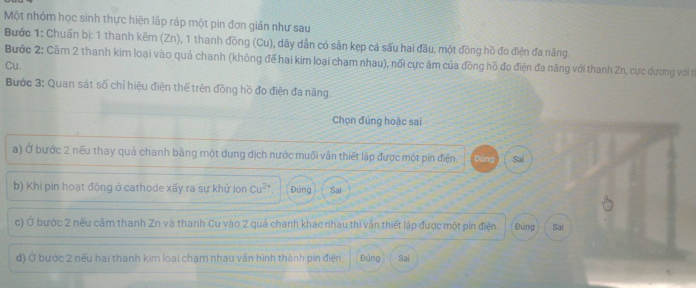 Một nhóm học sinh thực hiện lắp ráp một pin đơn giản như sau 
Bước 1: Chuấn bị: 1 thanh kẽm (Zn), 1 thanh đồng (Cu), dây dẫn có sẵn kẹp cá sấu hai đầu, một đồng hồ đo điện đa năng. 
Bước 2: Cằm 2 thanh kim loại vào quả chanh (không để hai kim loại chạm nhau), nối cực âm của đồng hồ đo điện đa năng với thanh Zn, cực dương với tị 
Cu. 
Bước 3: Quan sát số chỉ hiệu điện thế trên đồng hồ đo điện đa năng. 
Chọn đúng hoặc sai 
a) Ở bước 2 nếu thay quả chanh bằng một dung dịch nước muối vấn thiết lập được một pin điện. Đúng Sai 
b) Khi pin hoạt động ở cathode xấy ra sự khử ion Cu^(2+) Đúng Sai 
c) Ở bước 2 nếu cầm thanh Zn và thanh Cu vào 2 quả chanh khác nhau thì vấn thiết lập được một pin điện. Đúng Sai 
d) Ở bước 2 nếu hai thanh kim loại chạm nhau vân hình thành pin điện. Đúng Sai