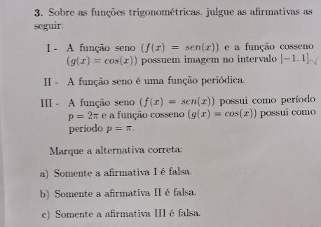 Sobre as funções trigonométricas. julgue as afirmativas as
seguir:
I - A função seno (f(x)=sen (x)) e a função cos seno (g(x)=cos (x)) possuem imagem no intervalo [-1.1]
II - A função seno é uma função periódica.
III - A função seno (f(x)=sen (x)) possui como período
p=2π e a função cos seno (g(x)=cos (x)) possui como
período p=π. 
Marque a alternativa correta:
a) Somente a afirmativa I éfalsa.
b) Somente a afirmativa II é falsa.
c) Somente a afirmativa III é falsa.