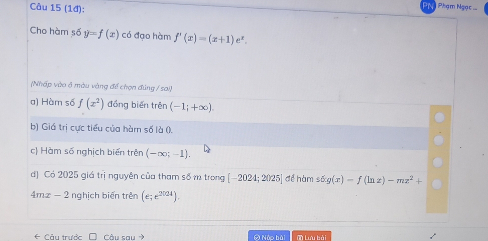 (1đ):
PN) Phạm Ngọc ...
Cho hàm số y=f(x) có đạo hàm f'(x)=(x+1)e^x. 
(Nhấp vào ô màu vàng đế chọn đúng / sai)
a) Hàm số f(x^2) đồng biến trên (-1;+∈fty ).
b) Giá trị cực tiểu của hàm số là 0.
c) Hàm số nghịch biến trên (-∈fty ;-1).
d) Có 2025 giá trị nguyên của tham số m trong [-2024;2025] để hàm shat o:g(x)=f(ln x)-mx^2+
4mx-2 nghịch biến trên (e;e^(2024)). 
← Câu trước Câu sau Nộp bài Lưu bài