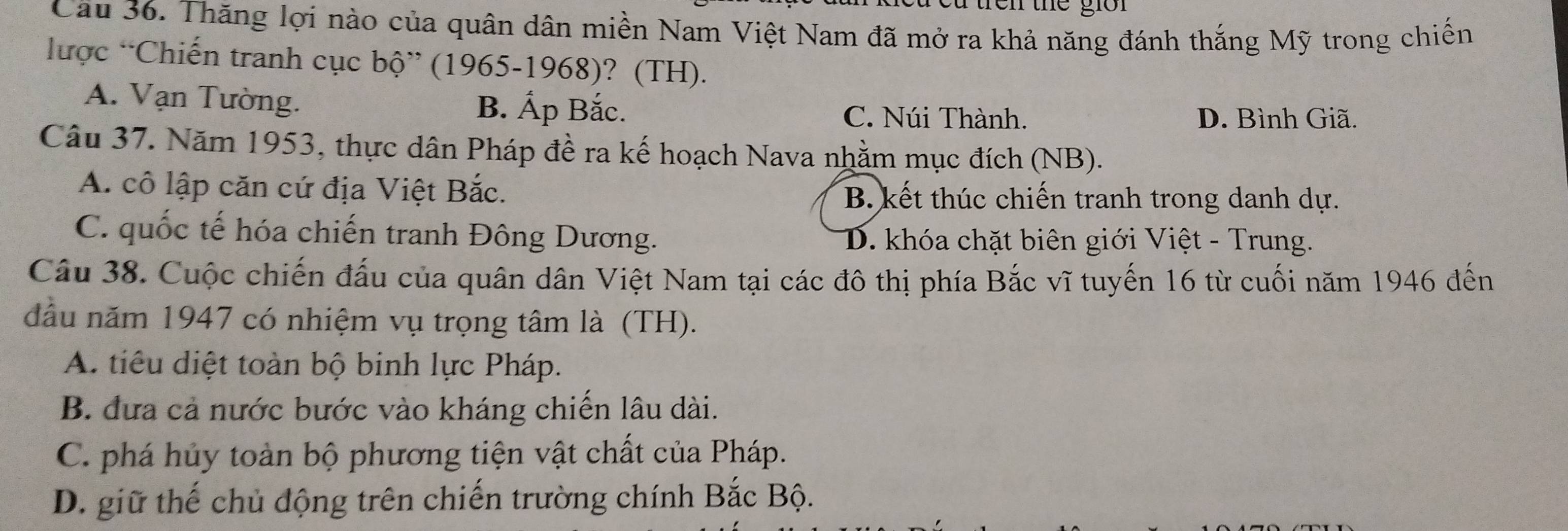 tren the gi r 
Cầu 36. Thăng lợi nào của quân dân miền Nam Việt Nam đã mở ra khả năng đánh thắng Mỹ trong chiến
lược “Chiến tranh cục bộ” (1965-1968)? (TH).
A. Vạn Tường. B. Ấp Bắc. C. Núi Thành.
D. Bình Giã.
Câu 37. Năm 1953, thực dân Pháp đề ra kế hoạch Nava nhằm mục đích (NB).
A. cô lập căn cứ địa Việt Bắc. B. kết thúc chiến tranh trong danh dự.
C. quốc tế hóa chiến tranh Đông Dương. D. khóa chặt biên giới Việt - Trung.
Câu 38. Cuộc chiến đấu của quân dân Việt Nam tại các đô thị phía Bắc vĩ tuyến 16 từ cuối năm 1946 đến
đầu năm 1947 có nhiệm vụ trọng tâm là (TH).
A. tiêu diệt toàn bộ binh lực Pháp.
B. đưa cả nước bước vào kháng chiến lâu dài.
C. phá hủy toàn bộ phương tiện vật chất của Pháp.
D. giữ thế chủ động trên chiến trường chính Bắc Bộ.