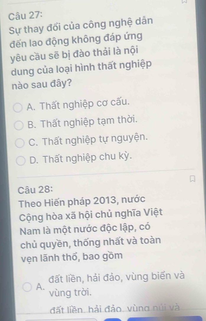 Sự thay đổi của công nghệ dẫn
đến lao động không đáp ứng
yêu cầu sẽ bị đào thải là nội
dung của loại hình thất nghiệp
nào sau đây?
A. Thất nghiệp cơ cấu.
B. Thất nghiệp tạm thời.
C. Thất nghiệp tự nguyện.
D. Thất nghiệp chu kỳ.
Câu 28:
Theo Hiến pháp 2013, nước
Cộng hòa xã hội chủ nghĩa Việt
Nam là một nước độc lập, có
chủ quyền, thống nhất và toàn
vẹn lãnh thổ, bao gồm
đất liền, hải đảo, vùng biển và
A.
vùng trời.
đất liền. hải đảo. vùng núi và